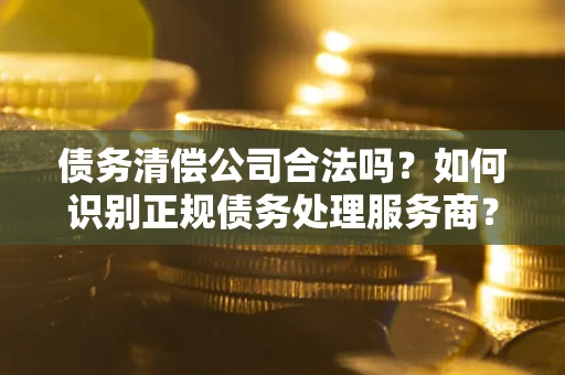北京债务清偿公司合法吗？如何识别正规债务处理服务商？