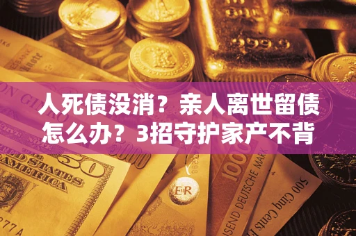 北京人死债没消？亲人离世留债怎么办？3招守护家产不背锅