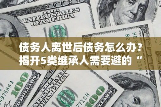 北京债务人离世后债务怎么办？揭开5类继承人需要避的“坑”