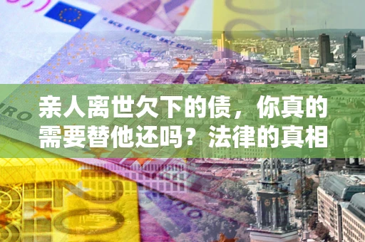 北京亲人离世欠下的债，你真的需要替他还吗？法律的真相或许与你想的不一样